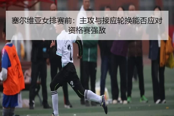 塞尔维亚女排赛前：主攻与接应轮换能否应对资格赛强敌